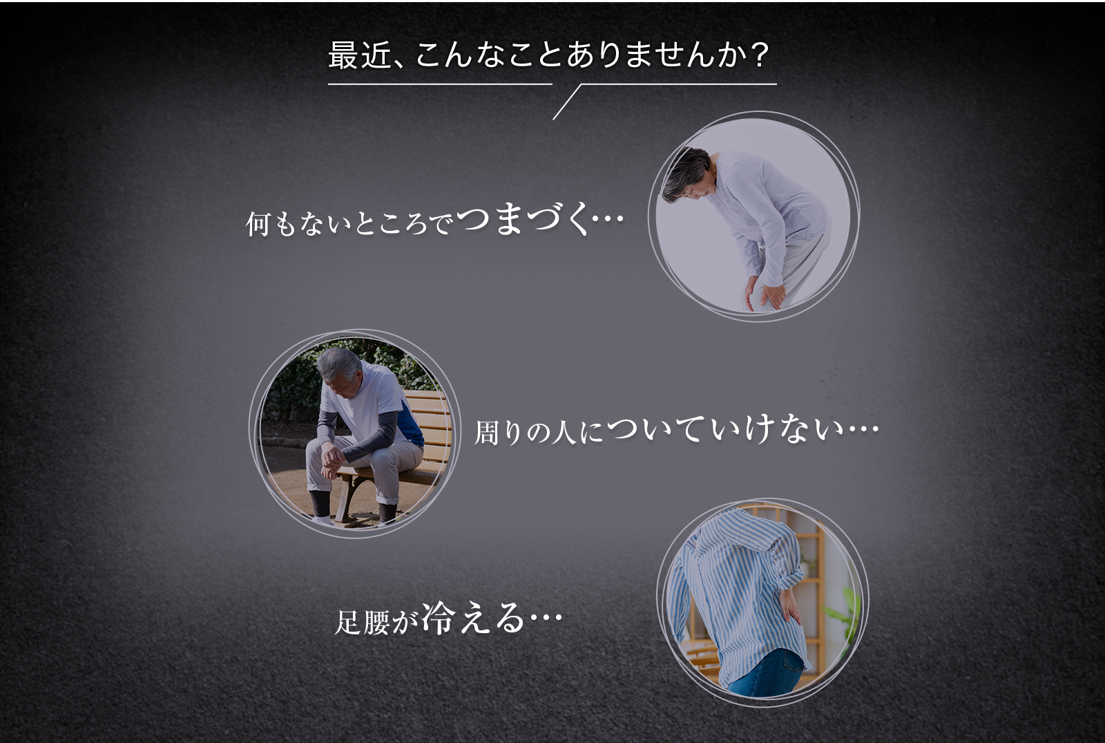 最近こんなことありませんか？何もないところでつまづく…周りの人についていけない…足腰が冷える