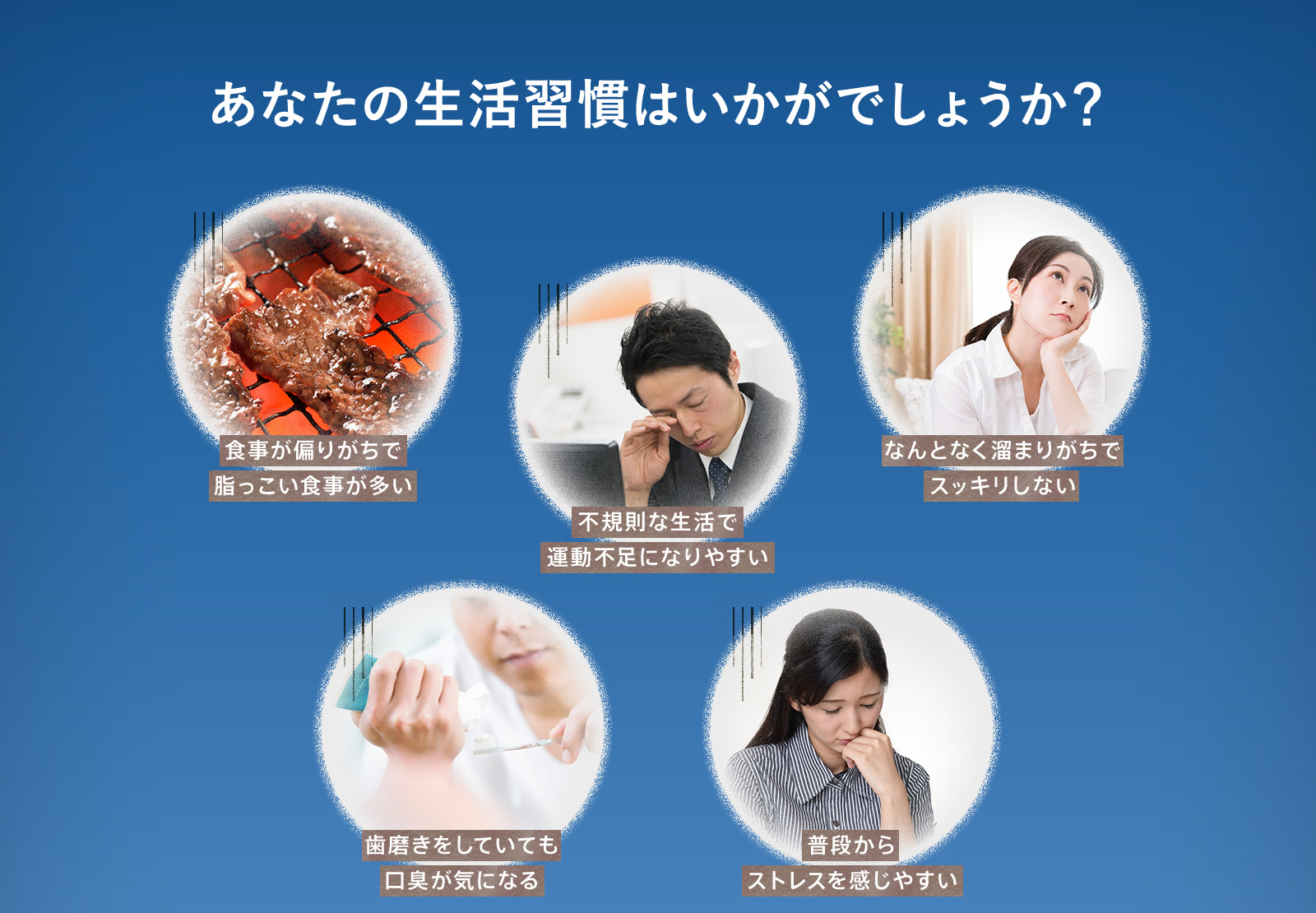 あなたの生活習慣はいかがでしょうか？食事が偏りがちで脂っこい食事が多い 不規則な生活で運動不足になりやすい なんとなく溜まりがちでスッキリしない 歯磨きをしていても口臭が気になる 普段からストレスを感じやすい