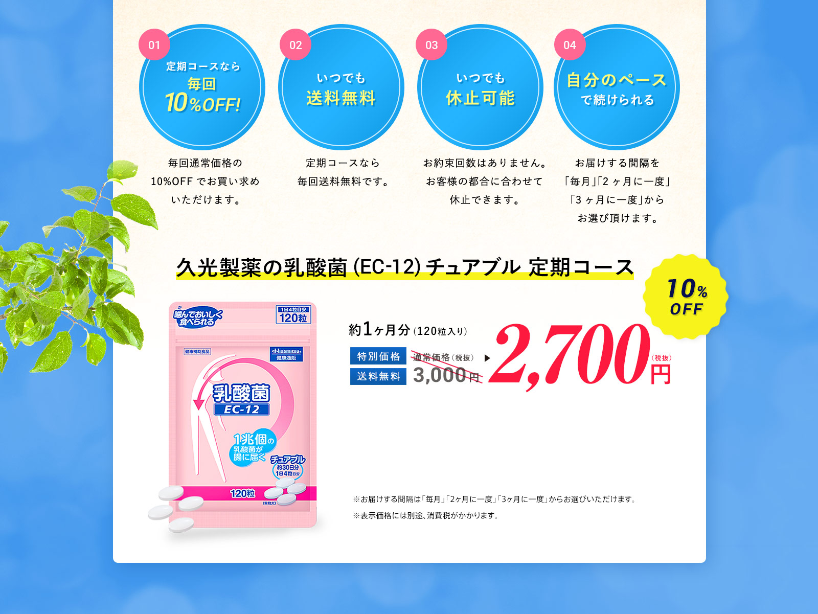 定期コースなら毎回10%OFF!毎回通常価格の10%OFFでお買い求めいただけます。 いつでも送料無料 定期コースなら毎回送料無料です。 いつでも休止可能お約束回数はありません。お客様の都合に合わせて休止できます。 自分のペースで続けられる お届けする間隔を「毎月」「2ヶ月に一度」「3ヶ月に一度」からお選び頂けます。 久光製薬の乳酸菌(EC-12)チュアブル 定期コース2,700円