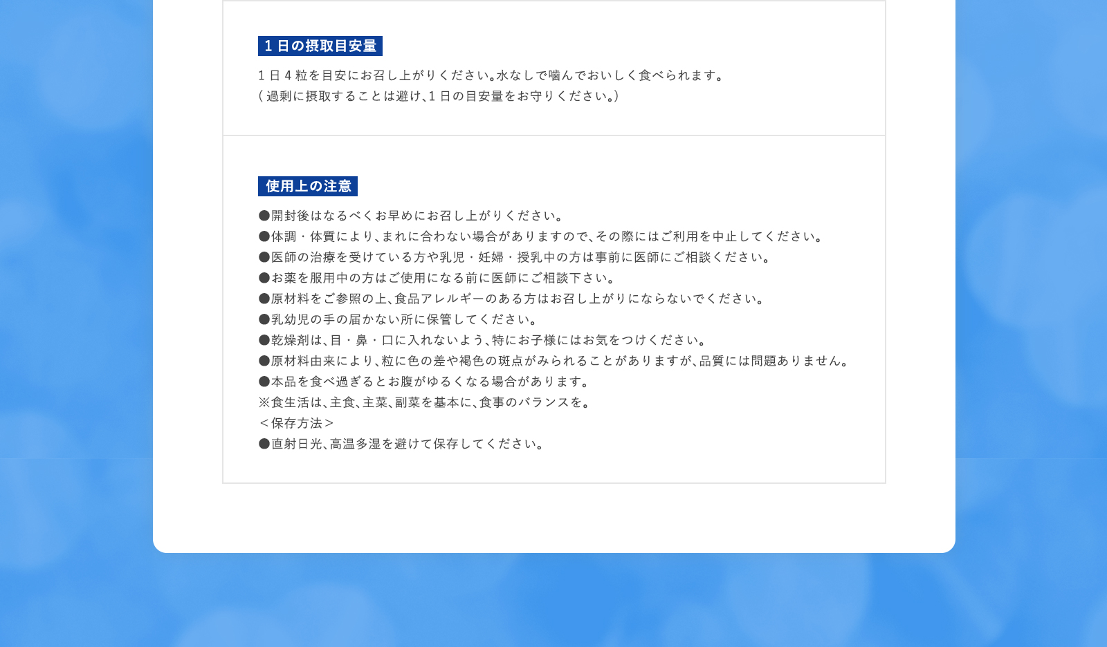 1日の摂取目安量 1日4粒を目安にお召し上がりください。水なしで噛んでおいしく食べられます。(過剰に摂取することは避け、1日の目安量をお守りください。) 使用上の注意 ●開封後はなるべくお早めにお召し上がりください。●体調・体質により、まれに合わない場合がありますので、その際にはご利用を中止してください。●医師の治療を受けている方や乳児・妊婦・授乳中の方は事前に医師にご相談ください。●お薬を服用中の方はご使用になる前に医師にご相談下さい。●原材料をご参照の上、食品アレルギーのある方はお召し上がりにならないでください。●乳幼児の手の届かない所に保管してください。●乾燥剤は、目・鼻・口に入れないよう、特にお子様にはお気をつけください。●原材料由来により、粒に色の差や褐色の斑点がみられることがありますが、品質には問題ありません。●本品を食べ過ぎるとお腹がゆるくなる場合があります。※食生活は、主食、主菜、副菜を基本に、食事のバランスを。＜保存方法＞●直射日光、高温多湿を避けて保存してください。