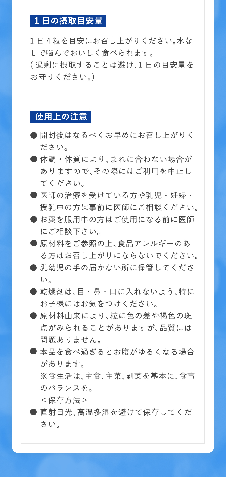 1日の摂取目安量 1日4粒を目安にお召し上がりください。水なしで噛んでおいしく食べられます。(過剰に摂取することは避け、1日の目安量をお守りください。) 使用上の注意 ●開封後はなるべくお早めにお召し上がりください。●体調・体質により、まれに合わない場合がありますので、その際にはご利用を中止してください。●医師の治療を受けている方や乳児・妊婦・授乳中の方は事前に医師にご相談ください。●お薬を服用中の方はご使用になる前に医師にご相談下さい。●原材料をご参照の上、食品アレルギーのある方はお召し上がりにならないでください。●乳幼児の手の届かない所に保管してください。●乾燥剤は、目・鼻・口に入れないよう、特にお子様にはお気をつけください。●原材料由来により、粒に色の差や褐色の斑点がみられることがありますが、品質には問題ありません。●本品を食べ過ぎるとお腹がゆるくなる場合があります。※食生活は、主食、主菜、副菜を基本に、食事のバランスを。＜保存方法＞●直射日光、高温多湿を避けて保存してください。