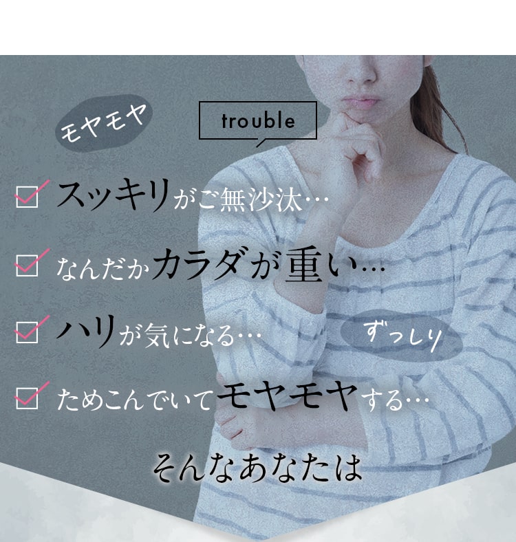 trouble スッキリがご無沙汰… なんだかカラダが重い… ハリが気になる… ためこんでいてモヤモヤする… そんなあなたは