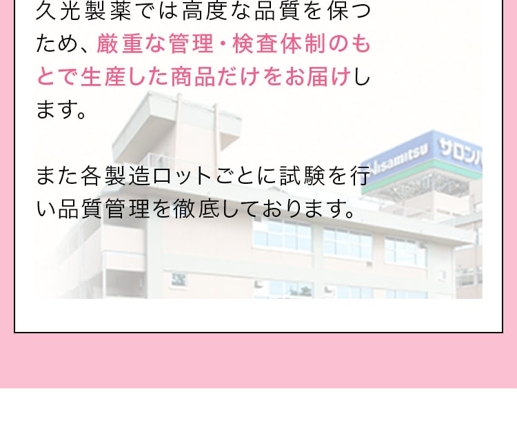 久光製薬では高度な品質を保つため、厳重な管理・検査体制のもとで生産した商品だけをお届けします。また各製造ロットごとに試験を行い品質管理を徹底しております。