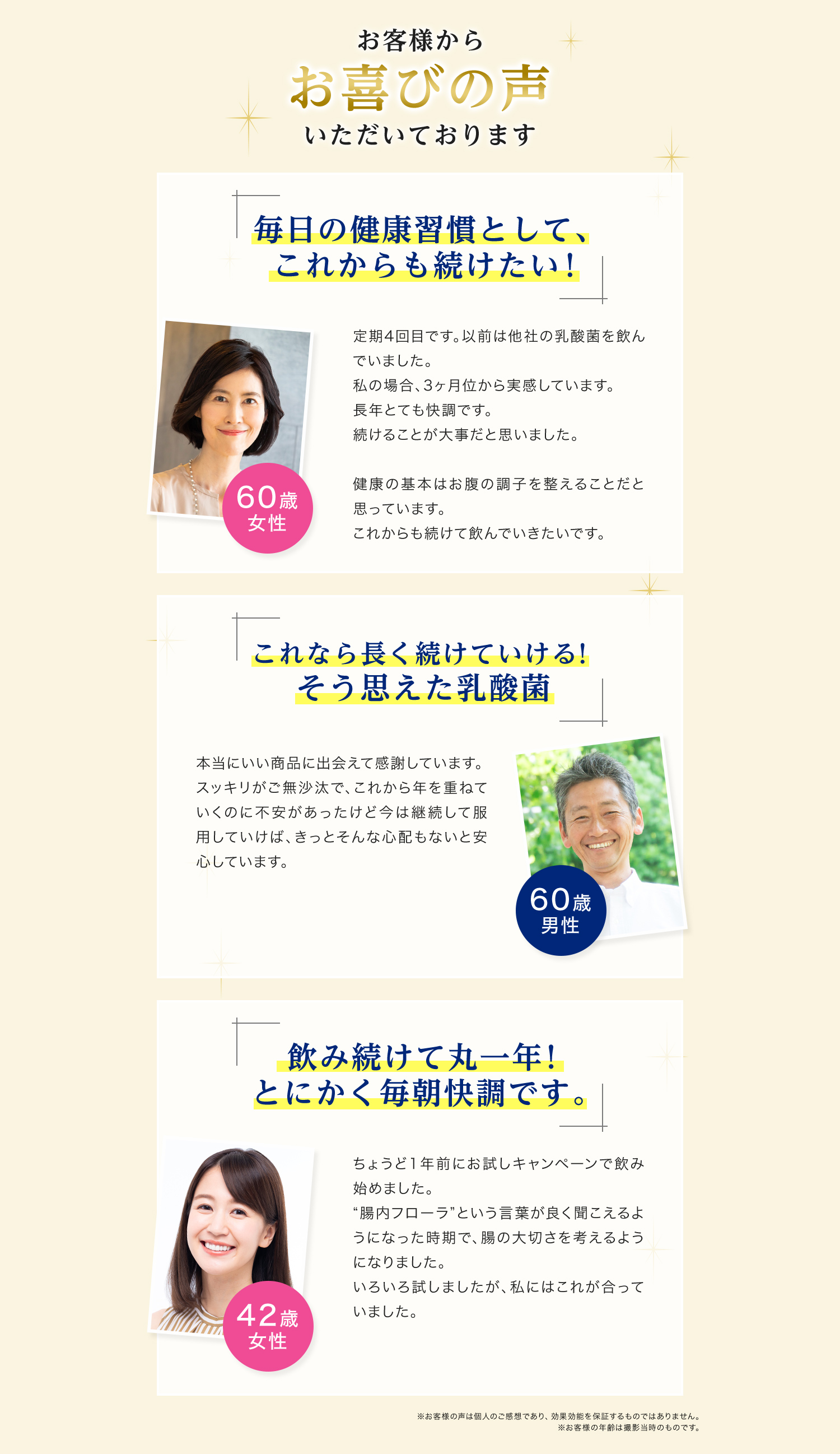 お客様からお喜びの声いただいております　「毎日の健康習慣として、これからも続けたい！」定期4回目です。以前は他社の乳酸菌を飲んでいました。私の場合、3ヶ月位から実感しています。長年とても快調です。続けることが大事だと思いました。健康の基本はお腹の調子を整えることだと思っています。これからも続けて飲んでいきたいです。（60歳女性）　「これなら長く続けていける！そう思えた乳酸菌」本当にいい商品に出会えて感謝しています。スッキリがご無沙汰で、これから年を重ねていくのに不安があったけど今は継続して服用していけば、きっとそんな心配もないと安心しています。（60歳男性）　「飲み続けて丸一年！とにかく毎朝快調です。」ちょうど1年前にお試しキャンペーンで飲み始めました。”腸内フローラ”という言葉がよく聞こえるようになった時期で、腸の大切さを考えるようになりました。いろいろ試しましたが、私にはこれが合っていました。（42歳女性）
