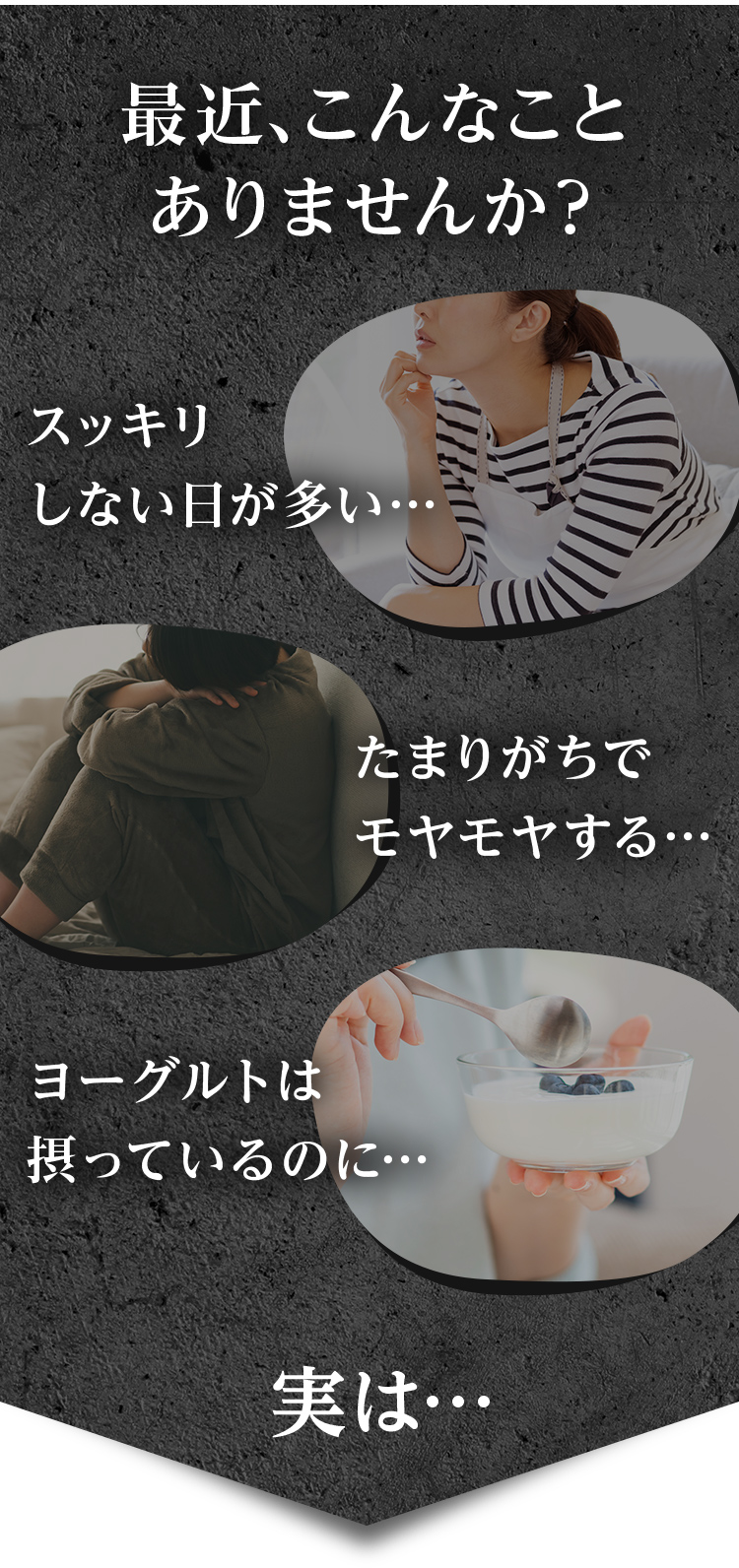 最近、こんなことありませんか？　スッキリしない日が多い…　たまりがちでモヤモヤする…　ヨーグルトは摂っているのに…　実は