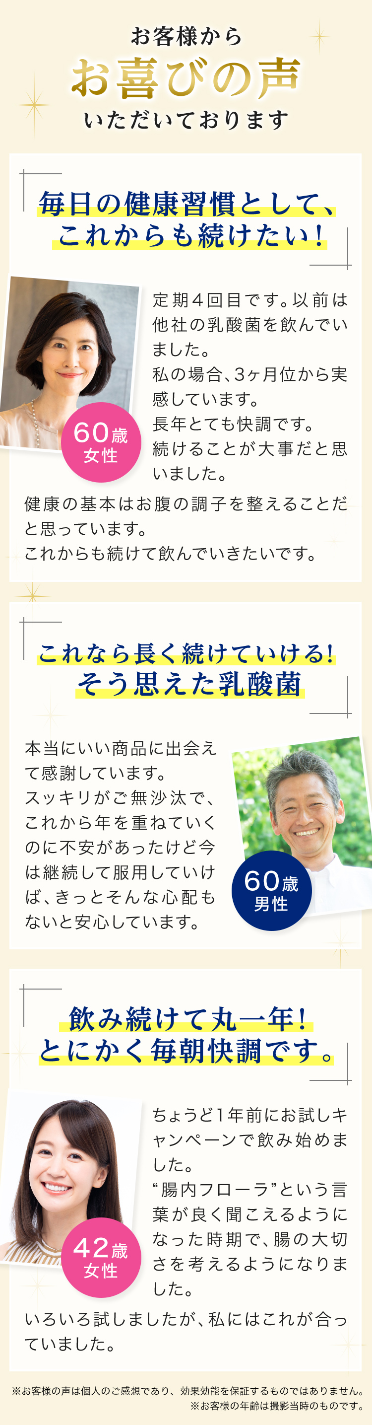 お客様からお喜びの声いただいております　「毎日の健康習慣として、これからも続けたい！」定期4回目です。以前は他社の乳酸菌を飲んでいました。私の場合、3ヶ月位から実感しています。長年とても快調です。続けることが大事だと思いました。健康の基本はお腹の調子を整えることだと思っています。これからも続けて飲んでいきたいです。（60歳女性）　「これなら長く続けていける！そう思えた乳酸菌」本当にいい商品に出会えて感謝しています。スッキリがご無沙汰で、これから年を重ねていくのに不安があったけど今は継続して服用していけば、きっとそんな心配もないと安心しています。（60歳男性）　「飲み続けて丸一年！とにかく毎朝快調です。」ちょうど1年前にお試しキャンペーンで飲み始めました。”腸内フローラ”という言葉がよく聞こえるようになった時期で、腸の大切さを考えるようになりました。いろいろ試しましたが、私にはこれが合っていました。（42歳女性）