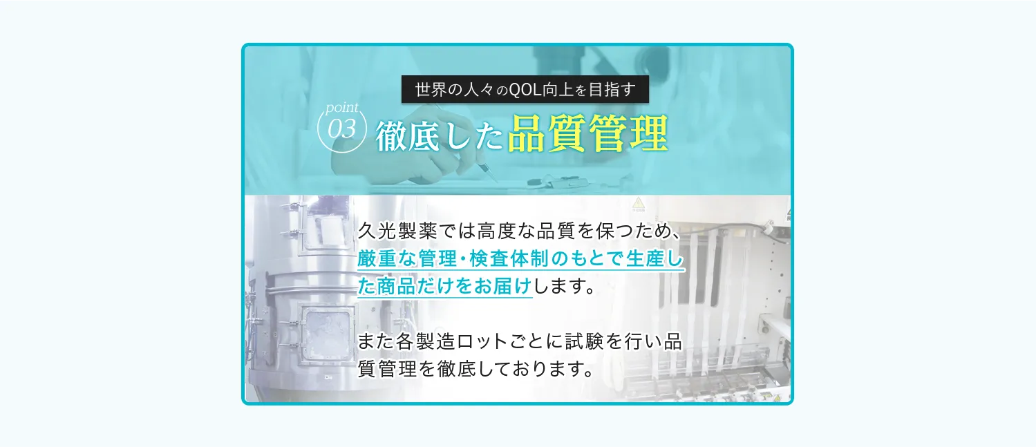  Point03 世界の人々の QOL向上を目指す徹底した品質管理 久光製薬では高度な品質を保つため、厳重な管理・検査体制のもとで生産した商品だけをお届けします。また各製造ロットごとに試験を行い品質管理を徹底しております。