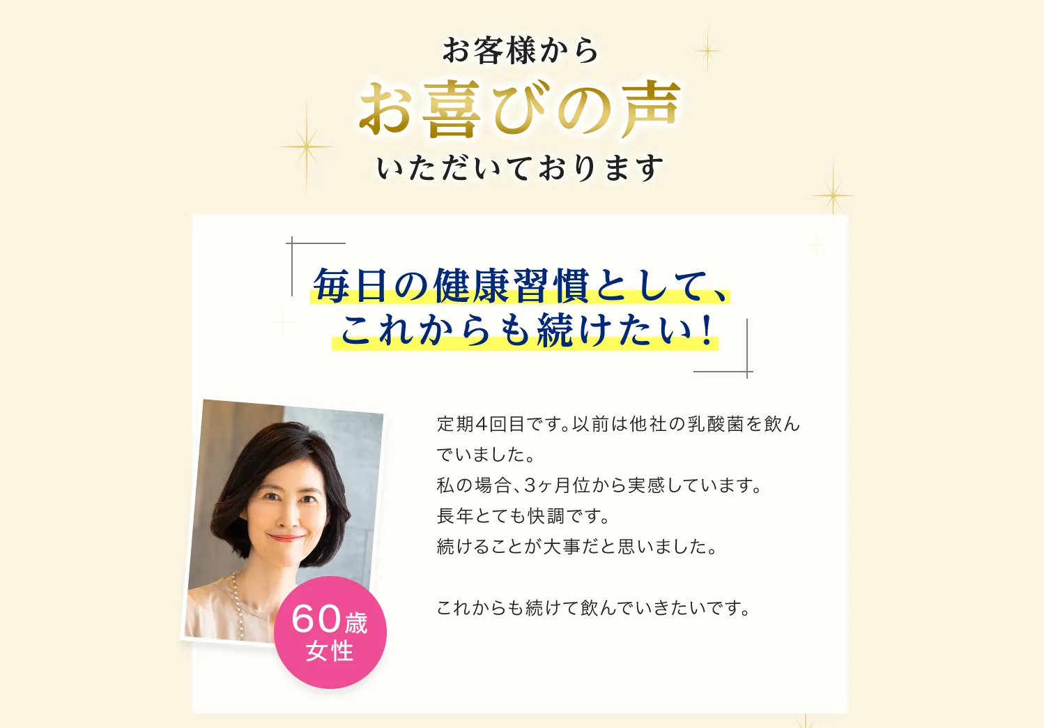 お客様からお喜びの声いただいております　毎日の健康習慣として、これからも続けたい!定期4回目です。以前は他社の乳酸菌を飲んでいました。私の場合、3ヶ月くらいから実感しています。長年とても快調です。 続けることが大事だと思いました。これからも続けて飲んでいきたいです。60歳女性