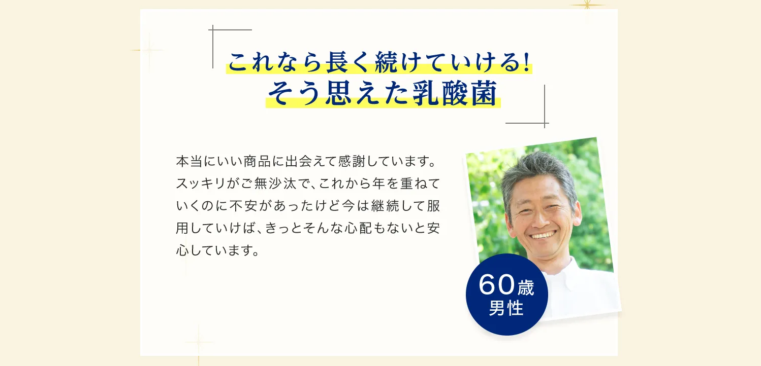 これなら長く続けていける!そう思えた乳酸菌 本当に良い商品に出会えて感謝しています。スッキリがご無沙汰で、これから歳を重ねていくのに不安があったけど今は継続して服用していけば、きっとそんな心配もないと安心しています。60歳男性