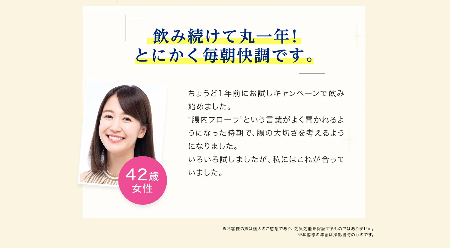 飲み続けて丸一年! とにかく毎朝快調です。 ちょうど一年前にお試しキャンペーンで飲み始めました。腸内フローラという言葉がよく聞かれるようになった時期で、腸の大切さを考えるようになりました。色々試しましたが、私にはこれがあっていました。42歳女性　※お客様の声は個人のご感想であり、効果効能を保証するものではありません。※お客様の年齢は撮影当時のものです。
