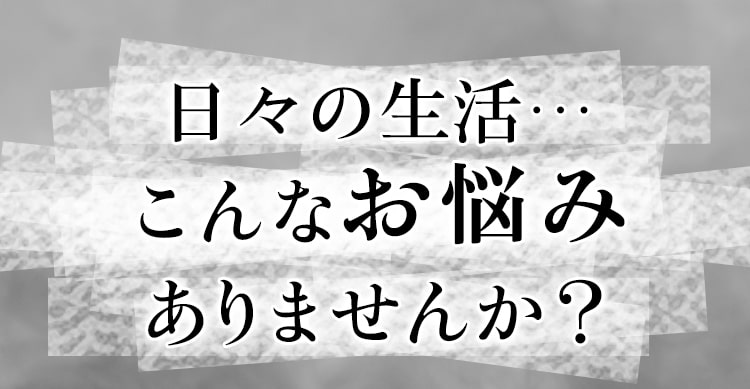 日々の生活…こんなお悩みありませんか?
