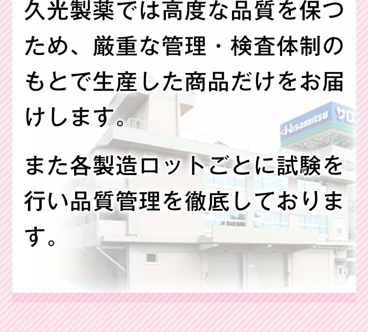 久光製薬では高度な品質を保つため、厳重な管理・検査体制のもとで生産した商品だけをお届けします。また各製造ロットごとに試験を行い品質管理を徹底しております。