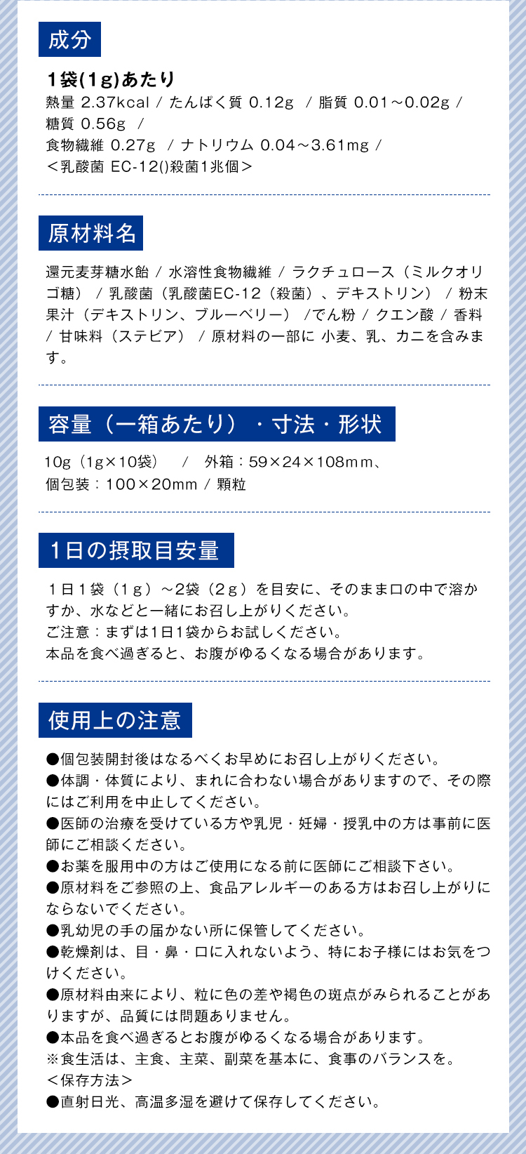 成分 1袋(1g)あたり 熱量 2.37kcal / たんぱく質 0.12g  / 脂質 0.01〜0.02g /  糖質 0.56g  /  食物繊維 0.27g  / ナトリウム 0.04〜3.61mg / ＜乳酸菌 EC-12()殺菌1兆個＞ 原材料名 還元麦芽糖水飴 / 水溶性食物繊維 / ラクチュロース（ミルクオリゴ糖） / 乳酸菌（乳酸菌EC-12（殺菌）、デキストリン） / 粉末果汁（デキストリン、ブルーベリー） /でん粉 / クエン酸 / 香料 / 甘味料（ステビア） / 原材料の一部に 小麦、乳、カニを含みます。 容量（一箱あたり）・寸法・形状 30g（1g×30袋） / 外箱：75×53×105mm、個包装：100×20mm / 顆粒 1日の摂取目安量 １日１袋（1ｇ）〜2袋（2ｇ）を目安に、そのまま口の中で溶かすか、水などと一緒にお召し上がりください。ご注意：まずは1日1袋からお試しください。本品を食べ過ぎると、お腹がゆるくなる場合があります。 使用上の注意 ●個包装開封後はなるべくお早めにお召し上がりください。 ●体調・体質により、まれに合わない場合がありますので、その際にはご利用を中止してください。 ●医師の治療を受けている方や乳児・妊婦・授乳中の方は事前に医師にご相談ください。 ●お薬を服用中の方はご使用になる前に医師にご相談下さい。 ●原材料をご参照の上、食品アレルギーのある方はお召し上がりにならないでください。 ●乳幼児の手の届かない所に保管してください。 ●乾燥剤は、目・鼻・口に入れないよう、特にお子様にはお気をつけください。 ●原材料由来により、粒に色の差や褐色の斑点がみられることがありますが、品質には問題ありません。 ●本品を食べ過ぎるとお腹がゆるくなる場合があります。 ※食生活は、主食、主菜、副菜を基本に、食事のバランスを。 ＜保存方法＞ ●直射日光、高温多湿を避けて保存してください。