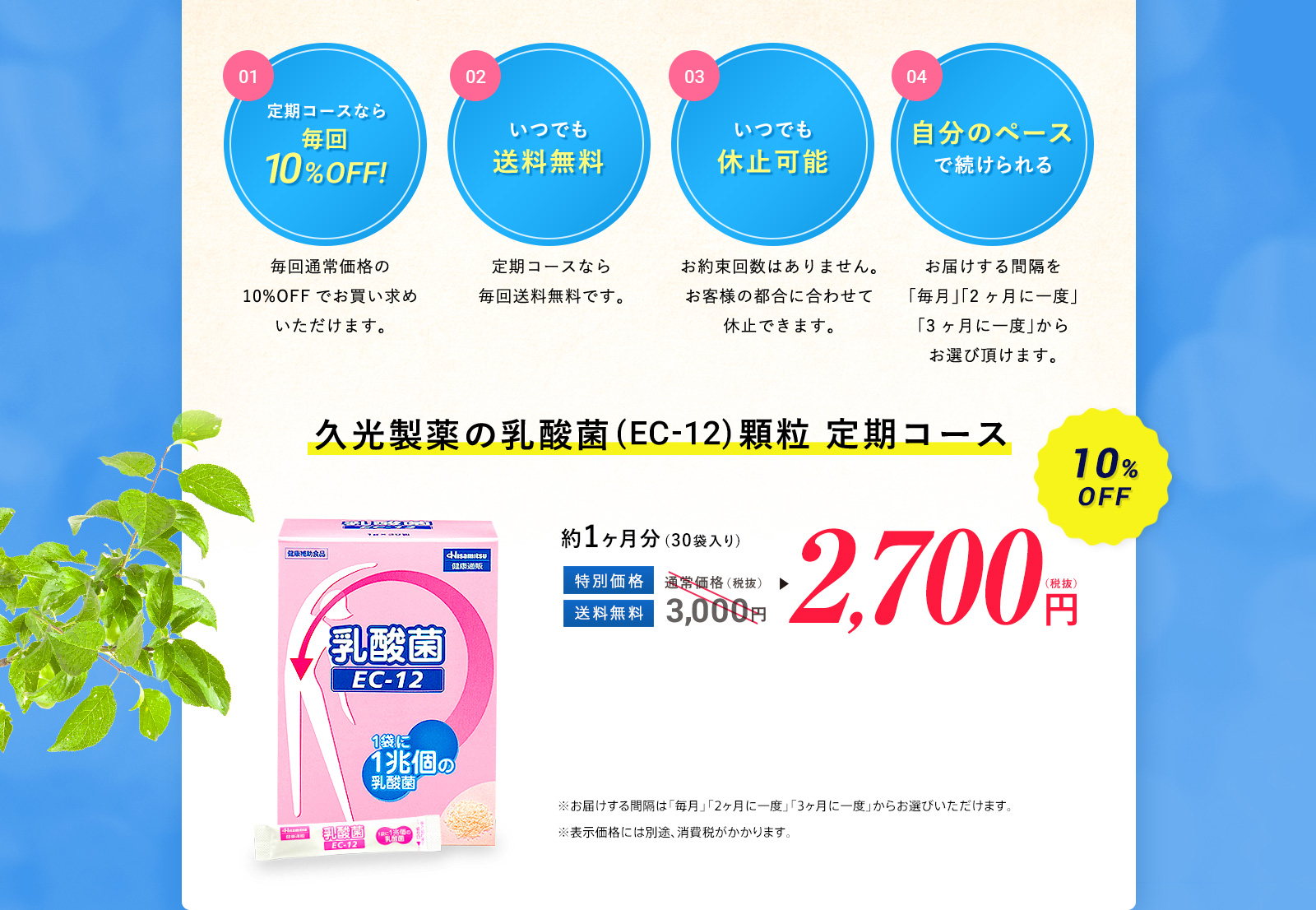 定期コースなら毎回10%OFF!毎回通常価格の10%OFFでお買い求めいただけます。 いつでも送料無料 定期コースなら毎回送料無料です。 いつでも休止可能お約束回数はありません。お客様の都合に合わせて休止できます。 自分のペースで続けられる お届けする間隔を「毎月」「2ヶ月に一度」「3ヶ月に一度」からお選び頂けます。 久光製薬の乳酸菌(EC-12)顆粒 定期コース3,000円→2,700円