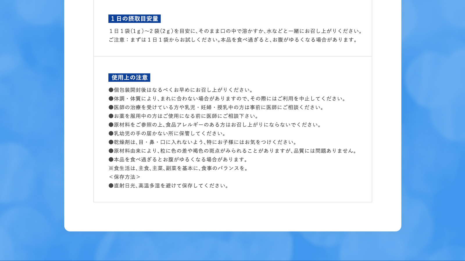 1日の摂取目安量 １日１袋（1ｇ）〜2袋（2ｇ）を目安に、そのまま口の中で溶かすか、水などと一緒にお召し上がりください。 ご注意：まずは1日1袋からお試しください。本品を食べ過ぎると、お腹がゆるくなる場合があります。 使用上の注意 ●個包装開封後はなるべくお早めにお召し上がりください。 ●体調・体質により、まれに合わない場合がありますので、その際にはご利用を中止してください。 ●医師の治療を受けている方や乳児・妊婦・授乳中の方は事前に医師にご相談ください。 ●お薬を服用中の方はご使用になる前に医師にご相談下さい。 ●原材料をご参照の上、食品アレルギーのある方はお召し上がりにならないでください。 ●乳幼児の手の届かない所に保管してください。 ●乾燥剤は、目・鼻・口に入れないよう、特にお子様にはお気をつけください。 ●原材料由来により、粒に色の差や褐色の斑点がみられることがありますが、品質には問題ありません。 ●本品を食べ過ぎるとお腹がゆるくなる場合があります。 ※食生活は、主食、主菜、副菜を基本に、食事のバランスを。 ＜保存方法＞ ●直射日光、高温多湿を避けて保存してください。