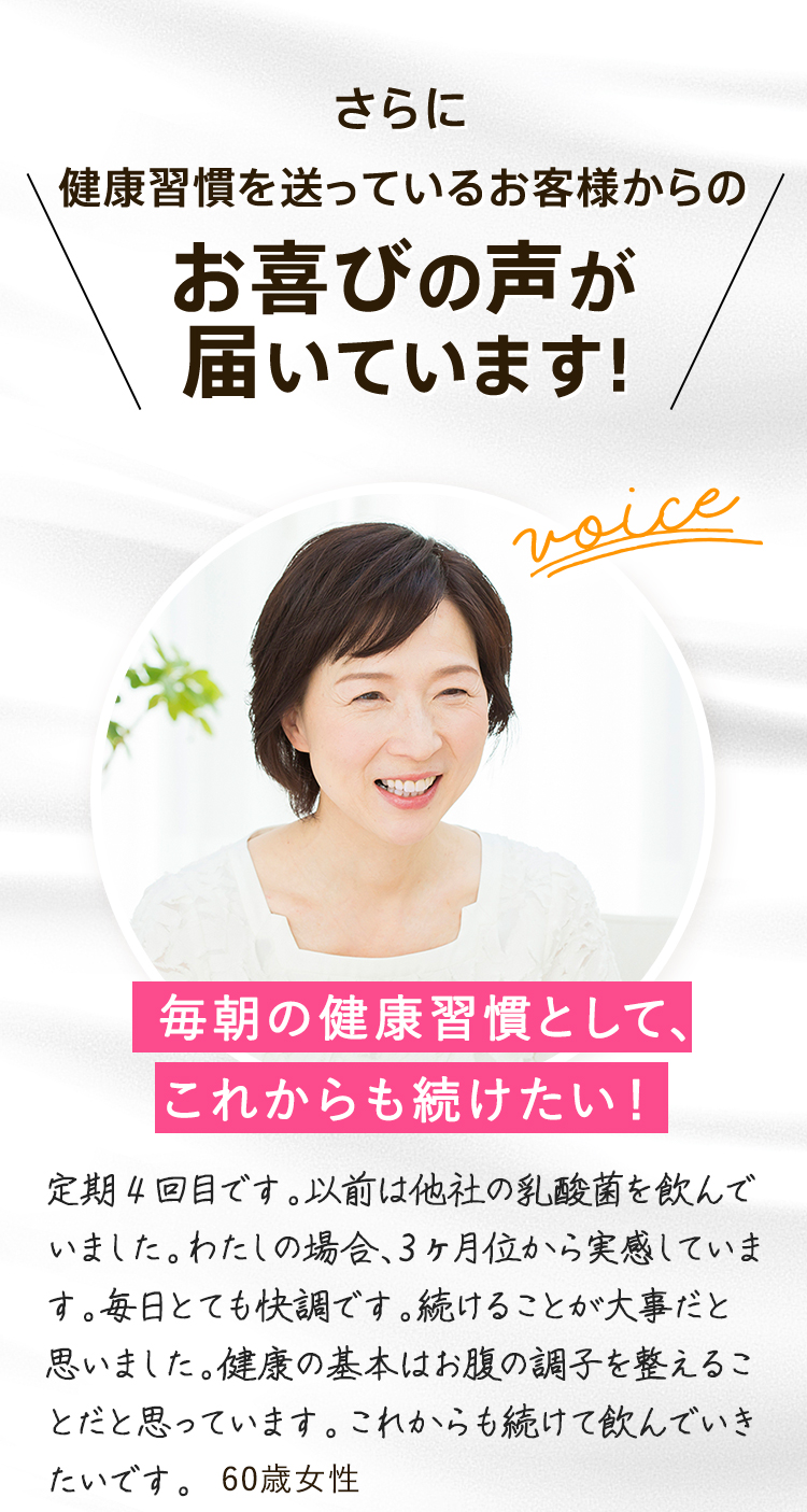 さらに 健康習慣を送っているお客様からの お喜びの声が届いています！ 毎朝の健康習慣として、ずっと続けています。腸活がブームになり始めた頃、いろいろインターネットで検索し、この商品にたどり着きました。 「毎朝これを口に入れてコップ一杯の水を飲む」私がずっと続けている習慣です。 これからもよろしくお願いします。