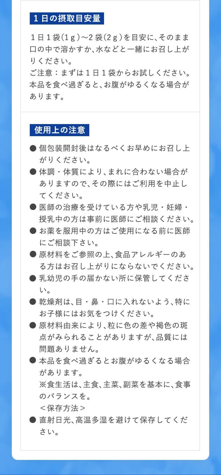 1日の摂取目安量 １日１袋（1ｇ）〜2袋（2ｇ）を目安に、そのまま口の中で溶かすか、水などと一緒にお召し上がりください。 ご注意：まずは1日1袋からお試しください。本品を食べ過ぎると、お腹がゆるくなる場合があります。 使用上の注意 ●個包装開封後はなるべくお早めにお召し上がりください。 ●体調・体質により、まれに合わない場合がありますので、その際にはご利用を中止してください。 ●医師の治療を受けている方や乳児・妊婦・授乳中の方は事前に医師にご相談ください。 ●お薬を服用中の方はご使用になる前に医師にご相談下さい。 ●原材料をご参照の上、食品アレルギーのある方はお召し上がりにならないでください。 ●乳幼児の手の届かない所に保管してください。 ●乾燥剤は、目・鼻・口に入れないよう、特にお子様にはお気をつけください。 ●原材料由来により、粒に色の差や褐色の斑点がみられることがありますが、品質には問題ありません。 ●本品を食べ過ぎるとお腹がゆるくなる場合があります。 ※食生活は、主食、主菜、副菜を基本に、食事のバランスを。 ＜保存方法＞ ●直射日光、高温多湿を避けて保存してください。