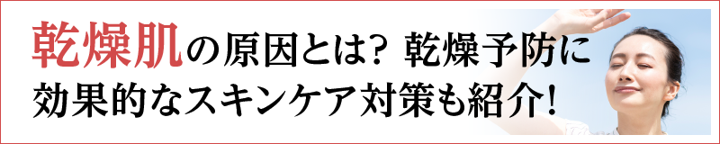 乾燥肌の原因とは？乾燥予防に効果的なスキンケア対策も紹介！