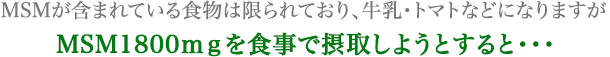MSMが含まれている食物は限られており、牛乳・トマトなどになりますが MSM1800ｍｇを食事で摂取しようとすると・・・