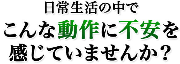 日常生活の中でこんな動作に不安を感じていませんか？