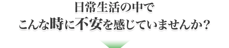 日常生活の中でこんな時に不安を感じていませんか？