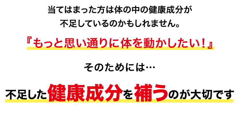 当てはまった方は体の中の健康成分が不足しているのかもしれません。『もっと思い通りに体を動かしたい！』そのためには不足した健康成分を補うのが大切です。