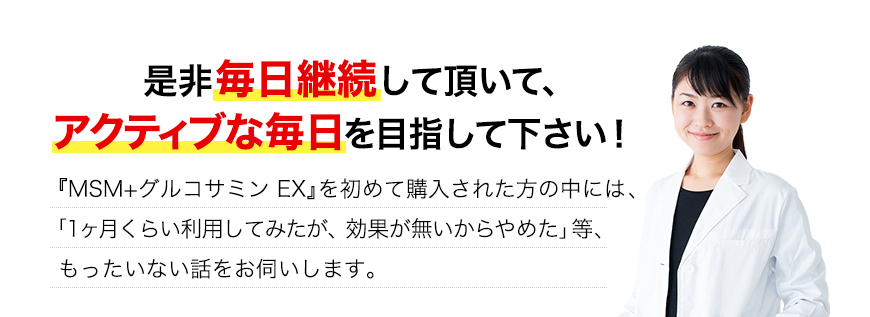 ぜひ毎日継続して頂いてアクティブな毎日を目指してください！『MSM＋グルコサミンEX』を初めて購入された肩の中には、「1ヶ月くらい利用してみたが、効果が無いからやめた」等、もったいない話をお伺いします。