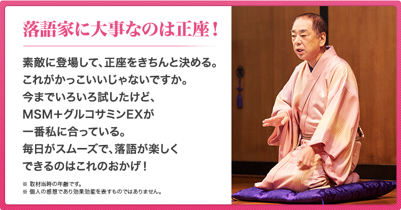 落語家に大事なのは正座！素敵に登場して、正座をきちんと決める。これがかっこいいじゃないですか。今までいろいろ試したけど、MSM＋グルコサミンEXが一番私に合っている。毎日がスムーズで、落語が楽しくできるのはこれのおかげ！※ 取材当時の年齢です。※ 個人の感想であり効果効能を表すものではありません。