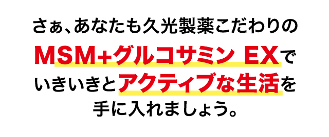 さぁ、あなたも久光製薬こだわりのMSM＋グルコサミン EXでいきいきとアクティブな生活を手に入れましょう。