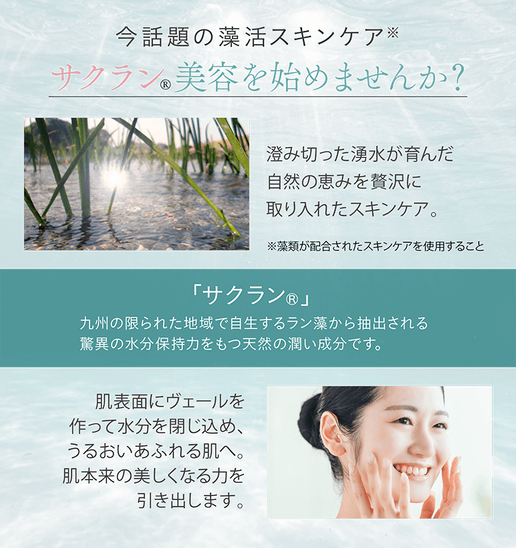 今話題の藻活スキンケア サクラン美容を始めませんか？澄み切った湧水が育んだ自然の恵みを贅沢に取り入れたスキンケア。「サクラン®」九州の限られた地域で自生するラン藻から抽出される驚異の水分保持力をもつ天然の潤い成分です。肌表面にヴェールを作って水分を閉じ込め、うるおいあふれる肌へ。肌本来の美しくなる力を引き出します。