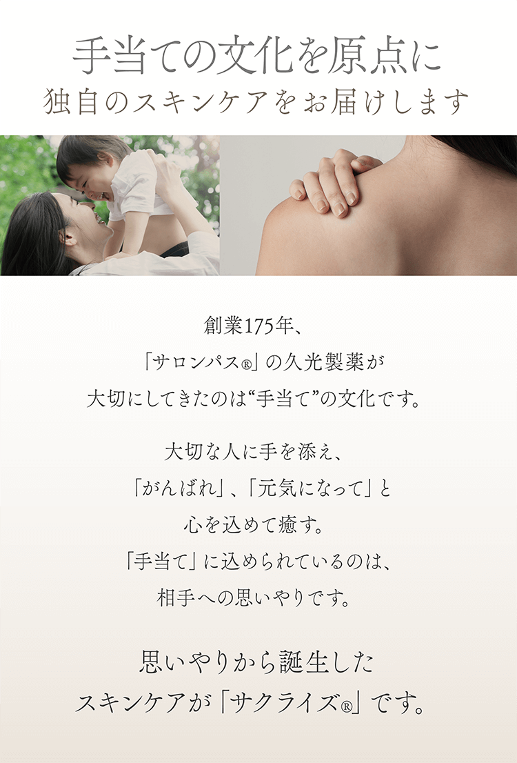 手当ての文化を原点に独自のスキンケアをお届けします 創業175年、「サロンパス®」の久光製薬が大切にしてきたのは“手当て”の文化です。大切な人に手を添え、「がんばれ」、「元気になって」と心を込めて癒す。「手当て」に込められているのは、相手への思いやりです。思いやりから誕生したスキンケアが「サクライズ®」です。