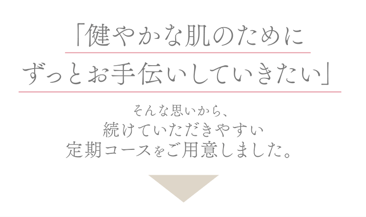 「健やかな肌のためにずっとお手伝いしていきたい」そんな思いから、続けていただきやすい定期コースをご用意しました。