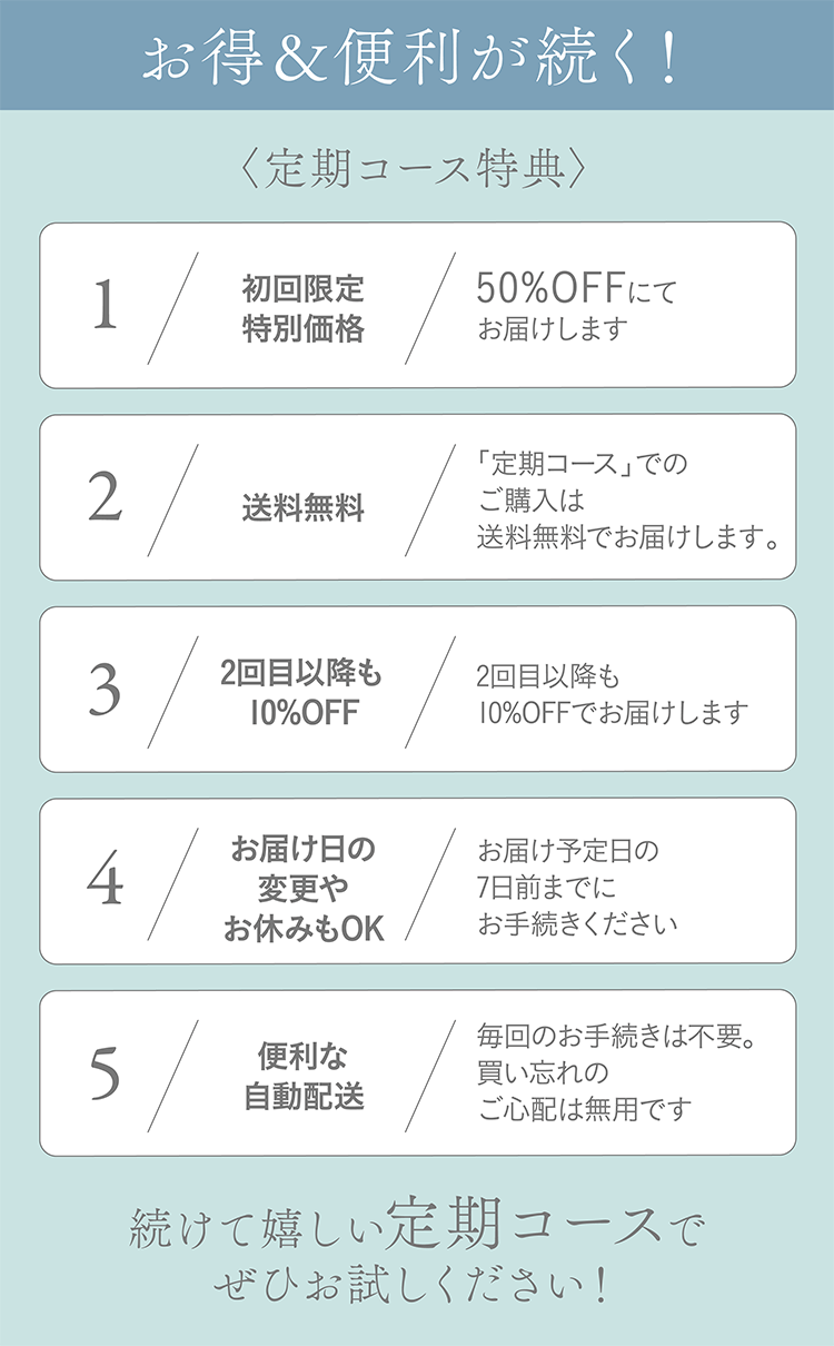 お得＆便利が続く！〈定期コース特典〉1 初回限定特別価格 初回限定特別価格 2送料無料 「定期コース」でのご購入は送料無料でお届けします。 3 2回目以降も10%OFF 2回目以降も10%OFFでお届けします 4 お届け日の変更やお休みもOK お届け予定日の7日前までにお手続きください 5 便利な自動配送 毎回のお手続きは不要。買い忘れのご心配は無用です 続けて嬉しい定期コースでぜひお試しください！