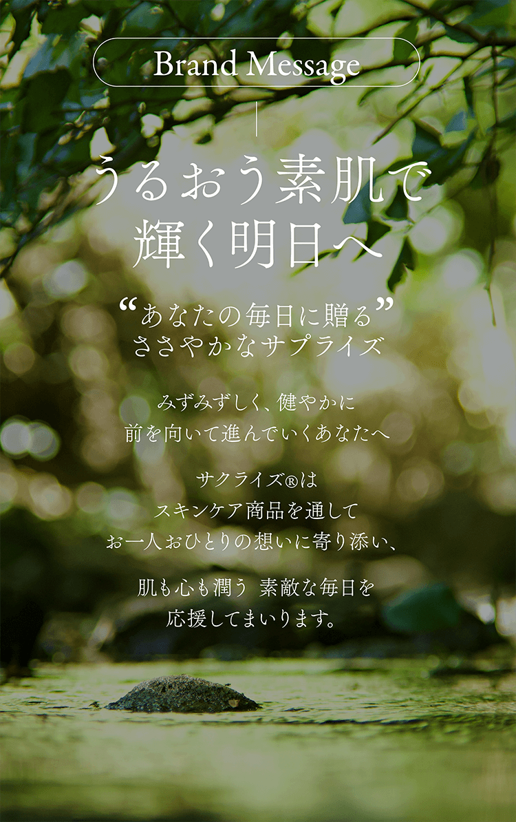 Brand Message うるおう素肌で輝く明日へ あなたの毎日に贈るささやかなサプライズ みずみずしく、健やかに前を向いて進んでいくあなたへ サクライズ®はスキンケア商品を通してお一人おひとりの想いに寄り添い、肌も心も潤う 素敵な毎日を応援してまいります。