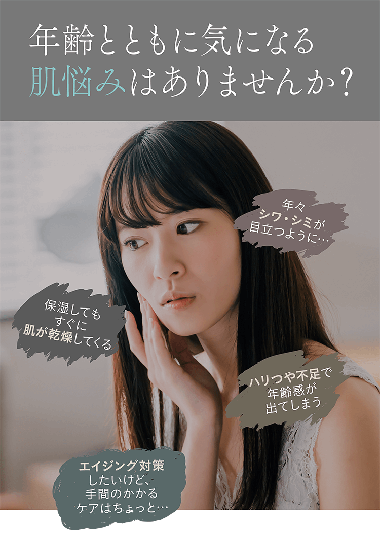 年齢とともに気になる肌悩みはありませんか？年々シワ・シミが目立つように… 保湿してもすぐに肌が乾燥してくる ハリつや不足で年齢感が出てしまう エイジング対策したいけど、手間のかかるケアはちょっと…