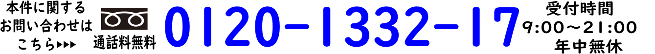 本件に関するお問い合わせ先はこちら　通話料無料0120-1332-17 受付時間9:00～21:00 年中無休