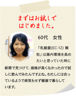 まずはお試しではじめました。60代　女性　「乳酸菌(EC-12) 顆粒」は腸内環境を高めたいと思っていた時に新聞で見つけて、価格が高くなかったので試しに飲んでみたんですよね。わたしには合っているようで病気もせず健康で暮らしています。