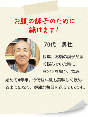 お腹の調子のために続けます！ 70代　男性 長年、お腹の調子が悪く悩んでいた時に、EC-12を知り、飲み始めて4年半。今では牛乳も美味しく飲めるようになり、健康な毎日を送っています。