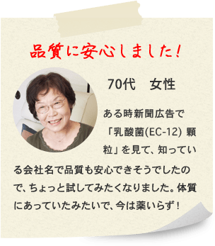 品質に安心しました！ 70代　女性 ある時新聞広告で「乳酸菌(EC-12) 顆粒」を見て、知っている会社名で品質も安心できそうでしたので、ちょっと試してみたくなりました。体質にあっていたみたいで、今は薬いらず！