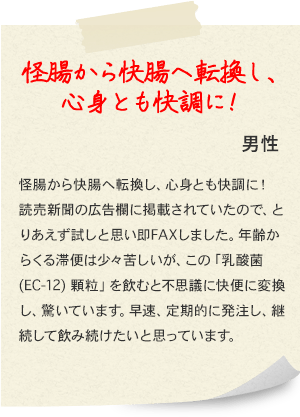 怪腸から快腸へ転換し、心身とも快調に！ 男性 怪腸から快腸へ転換し、心身とも快調に！読売新聞の広告欄に掲載されていたので、とりあえず試しと思い即FAXしました。年齢からくる滞便は少々苦しいが、この「乳酸菌(EC-12) 顆粒」を飲むと不思議に快便に変換し、驚いています。早速、定期的に発注し、継続して飲み続けたいと思っています。