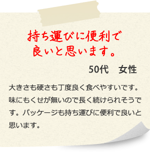 持ち運びに便利で良いと思います。50代　女性
大きさも硬さも丁度良く食べやすいです。味にもくせが無いので長く続けられそうです。パッケージも持ち運びに便利で良いと思います。