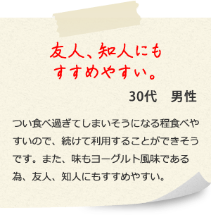 友人、知人にもすすめやすい。30代　男性 つい食べ過ぎてしまいそうになる程食べやすいので、続けて利用することができそうです。また、味もヨーグルト風味である為、友人、知人にもすすめやすい。