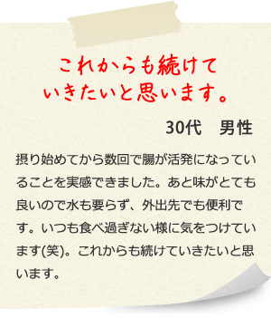 これからも続けていきたいと思います。30代　男性 摂り始めてから数回で腸が活発になっていることを実感できました。あと味がとても良いので水も要らず、外出先でも便利です。いつも食べ過ぎない様に気をつけています(笑)。これからも続けていきたいと思います。