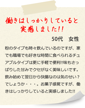 働きはしっかりしていると実感しました!!50代　女性 粉のタイプも時々飲んでいるのですが、家でも職場でも好きな時間に食べられるチュアブルタイプは更に手軽で便利!!味もさっぱりした甘みでクセがなく美味しいです。飲み始めて翌日から快腸なのは気のせい？でしょうか・・・。お菓子感覚ですが、働きはしっかりしていると実感しました!!