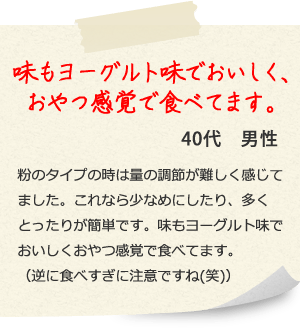 味もヨーグルト味でおいしく、おやつ感覚で食べてます。40代　男性 粉のタイプの時は量の調節が難しく感じてました。これなら少なめにしたり、多くとったりが簡単です。味もヨーグルト味でおいしくおやつ感覚で食べてます。（逆に食べすぎに注意ですね(笑)）