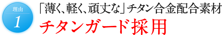 理由1 「薄く、軽く、頑丈な」 チタン合金配合素材 チタンガード採用。