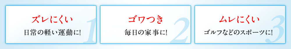 ズレにくい 日常の軽い運動に！ ゴワつき 毎日の家事に！ ムレにくい ゴルフなどのスポーツに！