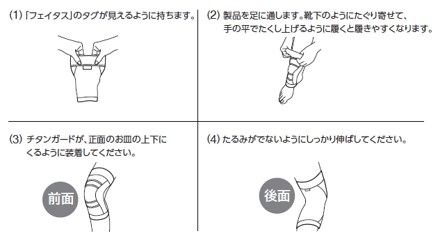 (1)「フェイタス」のタグが見えるように持ちます。(2)製品を足に通します。靴下のようにたぐり寄せて、手の平でたくし上げるように履くと履きやすくなります。(3)チタンガードが、正面の上下にくるように装着してください。(4)たるみがでないようにしっかりと伸ばしてください。