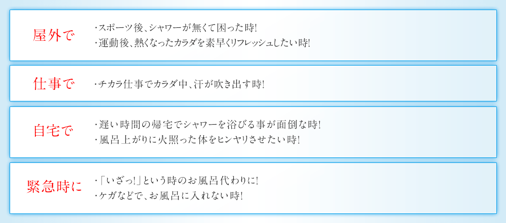 屋外で ・スポーツ後、シャワーが無くて困った時！ 運動後、熱くなったカラダを素早くリフレッシュしたい時！ キャンプ先でお風呂がない時！ 仕事で チカラ仕事でカラダ中、汗が吹き出す時！ 自宅で 遅い時間の帰宅でシャワーを浴びる事が面倒な時！ 風呂上がりに火照った体をヒンヤリさせたい時！ 緊急時に 「いざっ！」という時のお風呂代わりに！ ケガなどで、お風呂に入れない時！