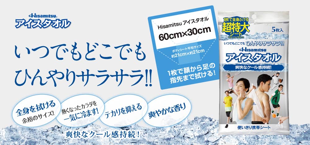 Hisamitsu アイスタオル いつでもどこでも ひんやりサラサラ！！ 1枚で顔もカラダも一気にふける超特大シート！ シャワー後のような爽快感！！使い切り携帯シート。 Hisamitsu アイスタオル 60cm×30cm ボディシート平均サイズ 約21cm×約21cm 1枚で顔から足の指先まで拭ける！ 全身を拭ける 余裕のサイズ！ 熱くなったカラダを 一気に冷ます！ テカリを抑える 爽やかな香り 爽快なクール感持続！